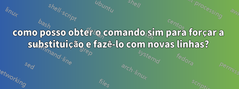 como posso obter o comando sim para forçar a substituição e fazê-lo com novas linhas?