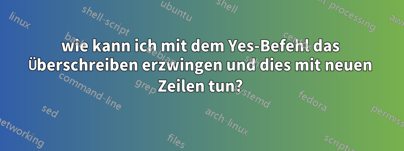 wie kann ich mit dem Yes-Befehl das Überschreiben erzwingen und dies mit neuen Zeilen tun?