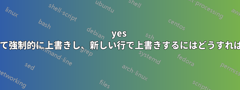 yes コマンドを使用して強制的に上書きし、新しい行で上書きするにはどうすればよいでしょうか?