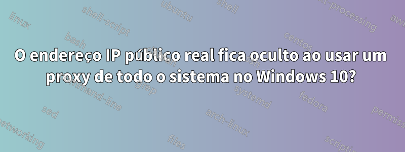 O endereço IP público real fica oculto ao usar um proxy de todo o sistema no Windows 10?