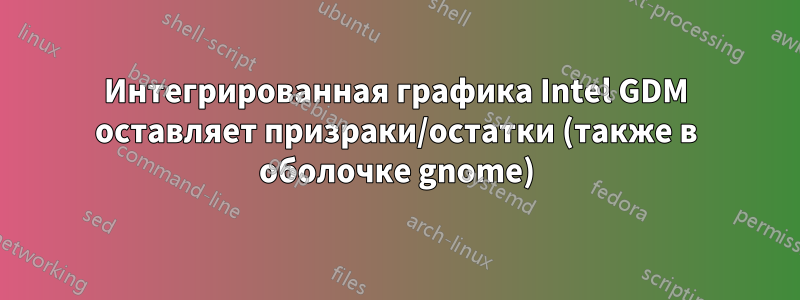 Интегрированная графика Intel GDM оставляет призраки/остатки (также в оболочке gnome)