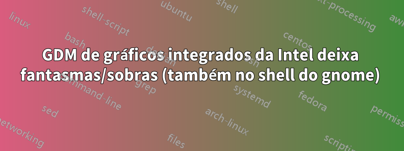 GDM de gráficos integrados da Intel deixa fantasmas/sobras (também no shell do gnome)