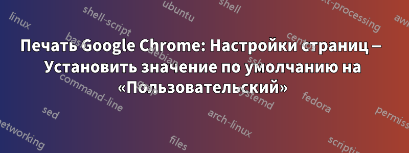 Печать Google Chrome: Настройки страниц — Установить значение по умолчанию на «Пользовательский»