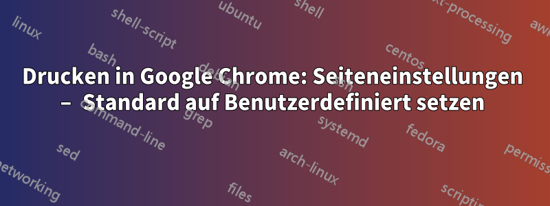 Drucken in Google Chrome: Seiteneinstellungen – Standard auf Benutzerdefiniert setzen