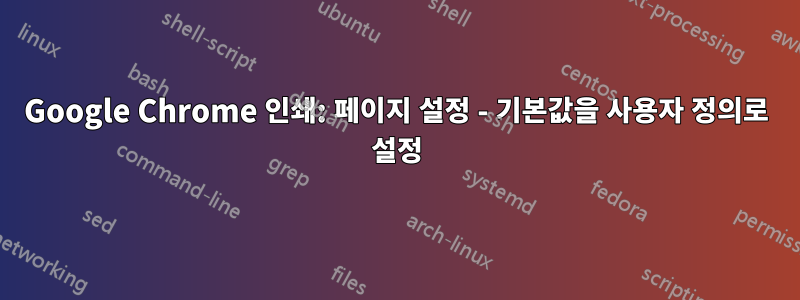 Google Chrome 인쇄: 페이지 설정 - 기본값을 사용자 정의로 설정