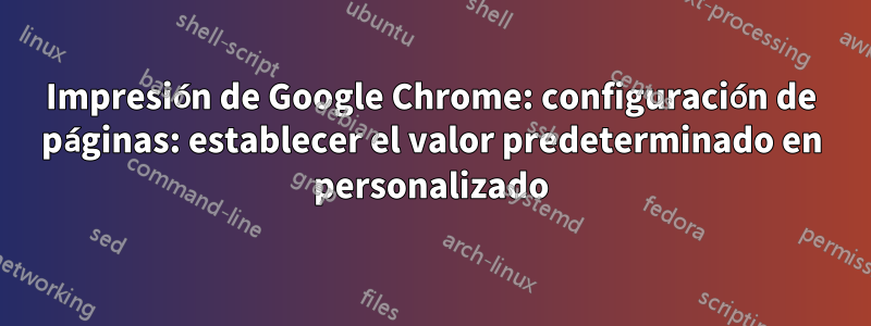 Impresión de Google Chrome: configuración de páginas: establecer el valor predeterminado en personalizado