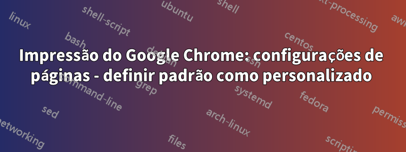 Impressão do Google Chrome: configurações de páginas - definir padrão como personalizado