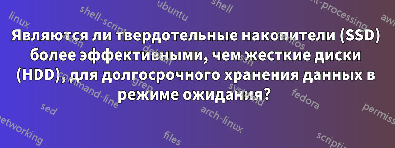 Являются ли твердотельные накопители (SSD) более эффективными, чем жесткие диски (HDD), для долгосрочного хранения данных в режиме ожидания? 