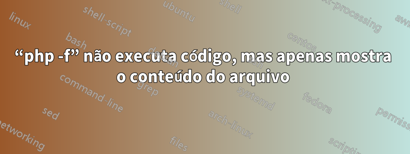 “php -f” não executa código, mas apenas mostra o conteúdo do arquivo