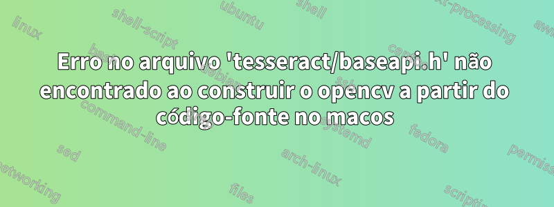 Erro no arquivo 'tesseract/baseapi.h' não encontrado ao construir o opencv a partir do código-fonte no macos