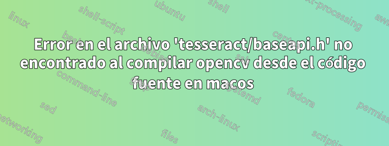 Error en el archivo 'tesseract/baseapi.h' no encontrado al compilar opencv desde el código fuente en macos