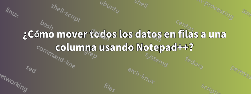 ¿Cómo mover todos los datos en filas a una columna usando Notepad++?