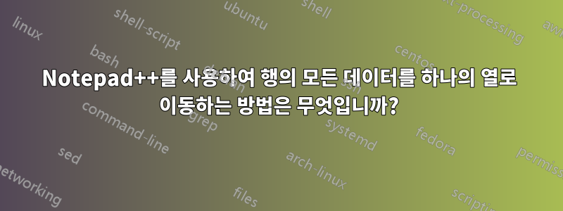 Notepad++를 사용하여 행의 모든 ​​데이터를 하나의 열로 이동하는 방법은 무엇입니까?