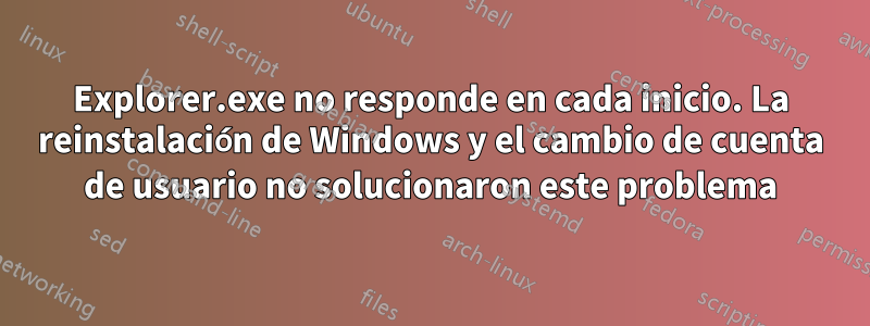 Explorer.exe no responde en cada inicio. La reinstalación de Windows y el cambio de cuenta de usuario no solucionaron este problema