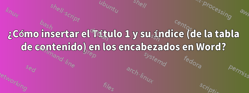 ¿Cómo insertar el Título 1 y su índice (de la tabla de contenido) en los encabezados en Word?