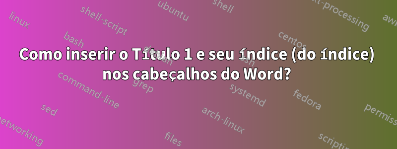 Como inserir o Título 1 e seu índice (do índice) nos cabeçalhos do Word?