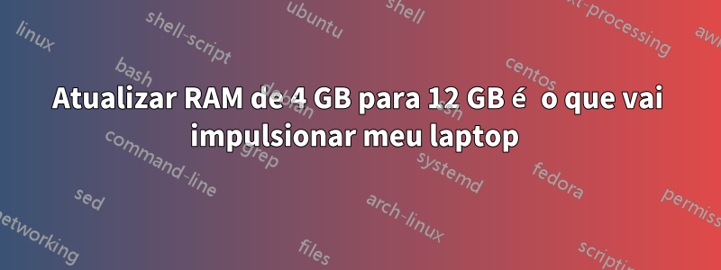 Atualizar RAM de 4 GB para 12 GB é o que vai impulsionar meu laptop 