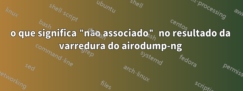 o que significa "não associado" no resultado da varredura do airodump-ng