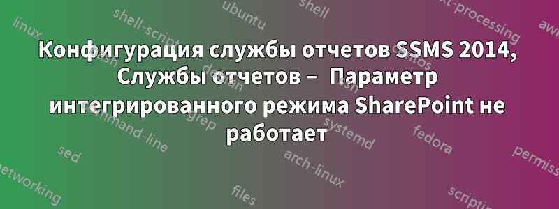 Конфигурация службы отчетов SSMS 2014, Службы отчетов – Параметр интегрированного режима SharePoint не работает