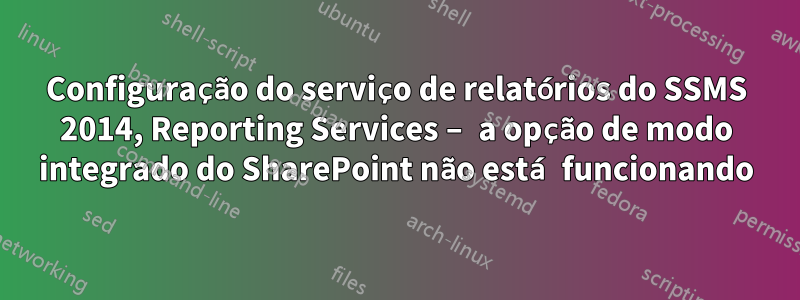 Configuração do serviço de relatórios do SSMS 2014, Reporting Services – a opção de modo integrado do SharePoint não está funcionando