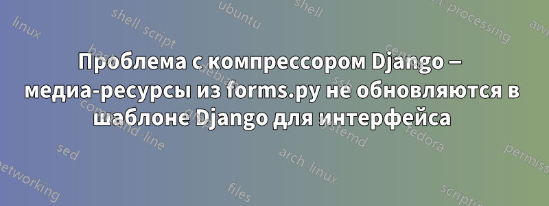 Проблема с компрессором Django — медиа-ресурсы из forms.py не обновляются в шаблоне Django для интерфейса
