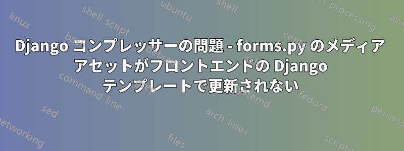 Django コンプレッサーの問題 - forms.py のメディア アセットがフロントエンドの Django テンプレートで更新されない