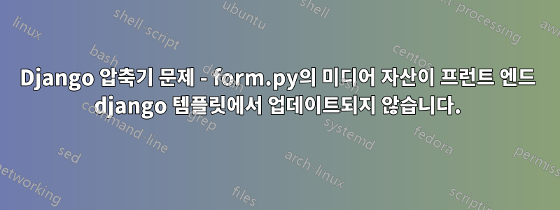 Django 압축기 문제 - form.py의 미디어 자산이 프런트 엔드 django 템플릿에서 업데이트되지 않습니다.