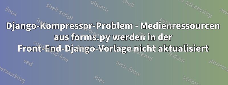 Django-Kompressor-Problem - Medienressourcen aus forms.py werden in der Front-End-Django-Vorlage nicht aktualisiert