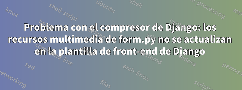 Problema con el compresor de Django: los recursos multimedia de form.py no se actualizan en la plantilla de front-end de Django