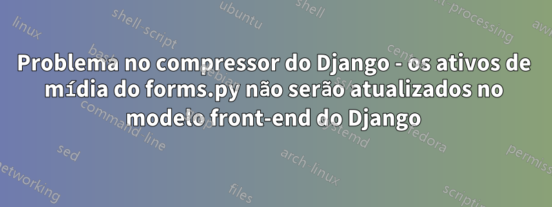 Problema no compressor do Django - os ativos de mídia do forms.py não serão atualizados no modelo front-end do Django