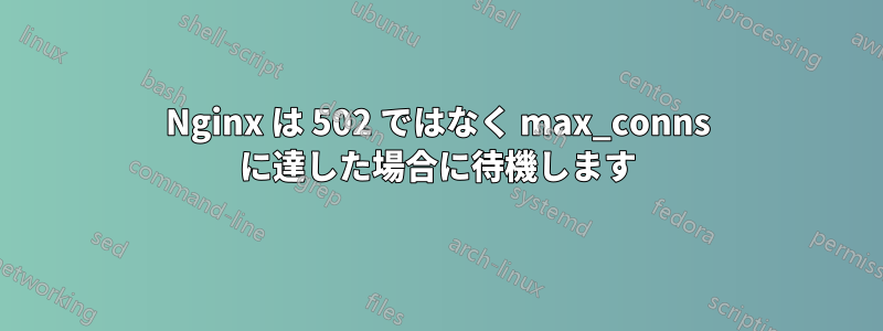 Nginx は 502 ではなく max_conns に達した場合に待機します