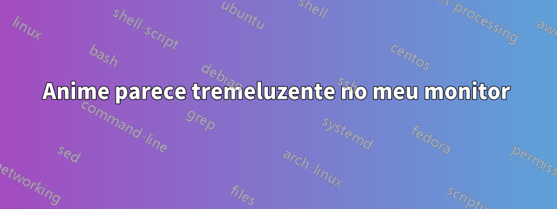 Anime parece tremeluzente no meu monitor