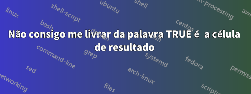 Não consigo me livrar da palavra TRUE é a célula de resultado
