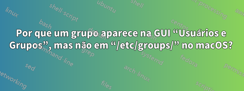 Por que um grupo aparece na GUI “Usuários e Grupos”, mas não em “/etc/groups/” no macOS?