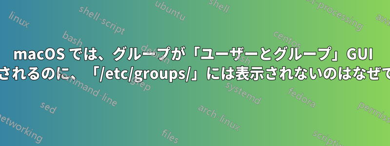macOS では、グループが「ユーザーとグループ」GUI に表示されるのに、「/etc/groups/」には表示されないのはなぜですか?