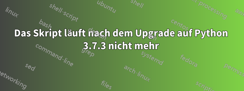 Das Skript läuft nach dem Upgrade auf Python 3.7.3 nicht mehr