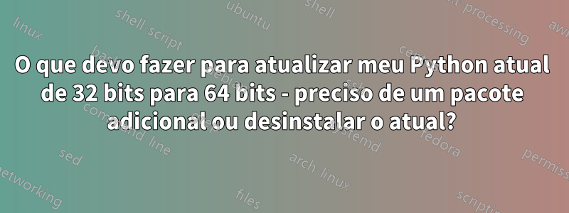 O que devo fazer para atualizar meu Python atual de 32 bits para 64 bits - preciso de um pacote adicional ou desinstalar o atual?