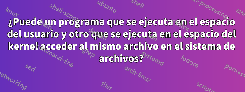 ¿Puede un programa que se ejecuta en el espacio del usuario y otro que se ejecuta en el espacio del kernel acceder al mismo archivo en el sistema de archivos?