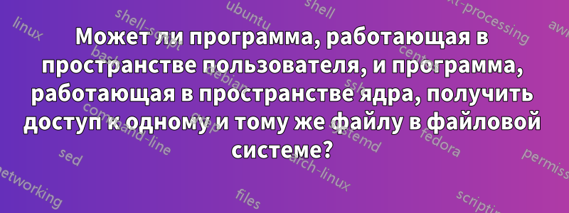 Может ли программа, работающая в пространстве пользователя, и программа, работающая в пространстве ядра, получить доступ к одному и тому же файлу в файловой системе?