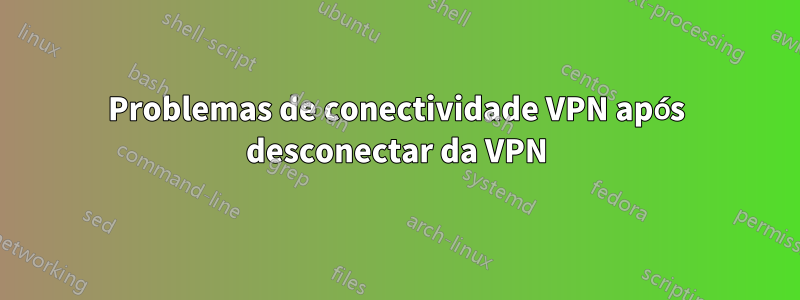 Problemas de conectividade VPN após desconectar da VPN