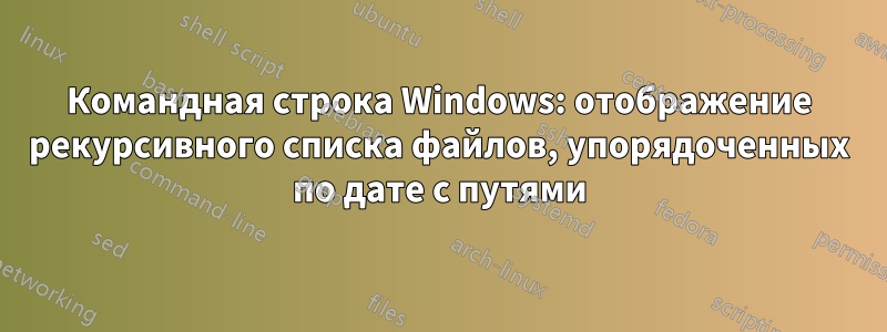 Командная строка Windows: отображение рекурсивного списка файлов, упорядоченных по дате с путями