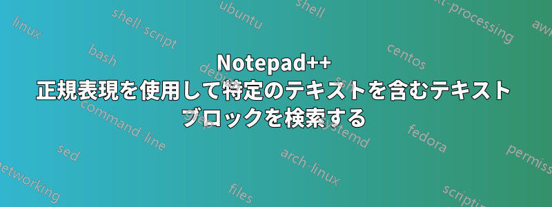 Notepad++ 正規表現を使用して特定のテキストを含むテキスト ブロックを検索する