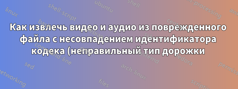 Как извлечь видео и аудио из поврежденного файла с несовпадением идентификатора кодека (неправильный тип дорожки)?