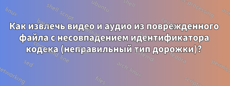 Как извлечь видео и аудио из поврежденного файла с несовпадением идентификатора кодека (неправильный тип дорожки)?