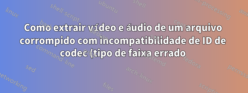 Como extrair vídeo e áudio de um arquivo corrompido com incompatibilidade de ID de codec (tipo de faixa errado)?