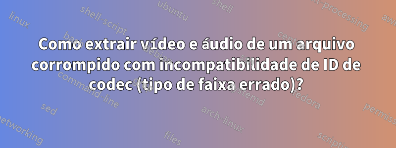 Como extrair vídeo e áudio de um arquivo corrompido com incompatibilidade de ID de codec (tipo de faixa errado)?