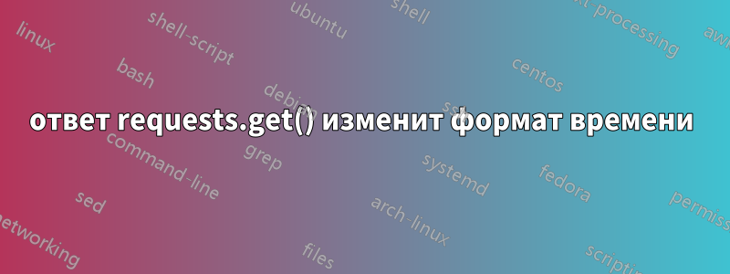 ответ requests.get() изменит формат времени