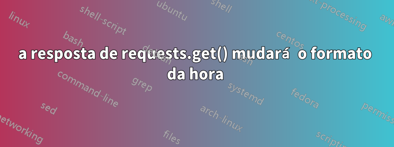 a resposta de requests.get() mudará o formato da hora