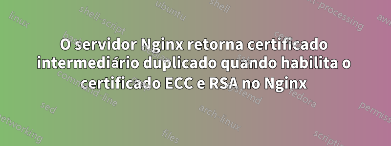 O servidor Nginx retorna certificado intermediário duplicado quando habilita o certificado ECC e RSA no Nginx