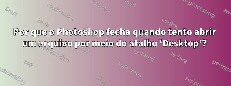 Por que o Photoshop fecha quando tento abrir um arquivo por meio do atalho ‘Desktop’?